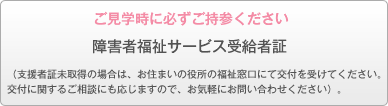 ご見学時に必ずご持参ください。障害者福祉サービス受給者証　（支援者証未取得の場合は、お住まいの役所の福祉窓口にて交付を受けてください。
交付に関するご相談にも応じますので、お気軽にお問い合わせください）。